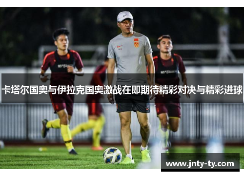 卡塔尔国奥与伊拉克国奥激战在即期待精彩对决与精彩进球